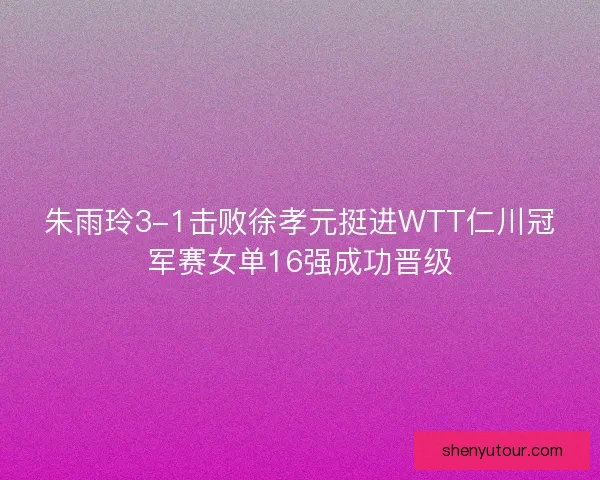 朱雨玲3-1击败徐孝元挺进WTT仁川冠军赛女单16强成功晋级