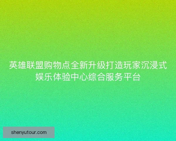 英雄联盟购物点全新升级打造玩家沉浸式娱乐体验中心综合服务平台