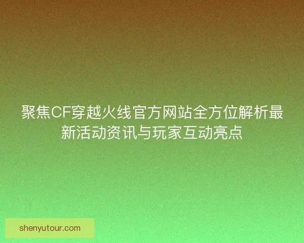聚焦CF穿越火线官方网站全方位解析最新活动资讯与玩家互动亮点