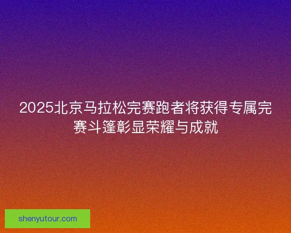 2025北京马拉松完赛跑者将获得专属完赛斗篷彰显荣耀与成就