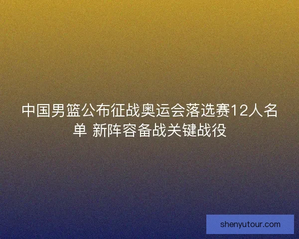 中国男篮公布征战奥运会落选赛12人名单 新阵容备战关键战役