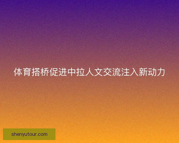 体育搭桥促进中拉人文交流注入新动力