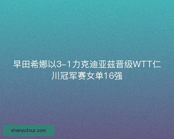 早田希娜以3-1力克迪亚兹晋级WTT仁川冠军赛女单16强