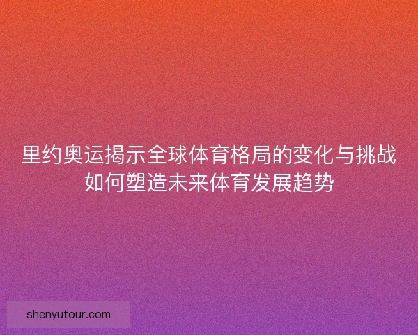 里约奥运揭示全球体育格局的变化与挑战如何塑造未来体育发展趋势