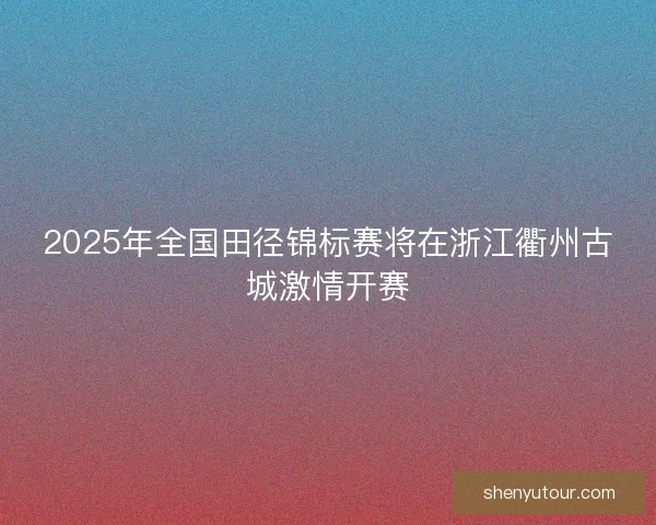 2025年全国田径锦标赛将在浙江衢州古城激情开赛