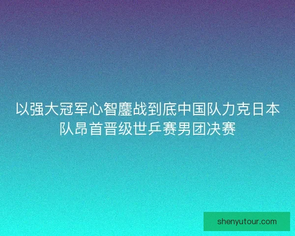 以强大冠军心智鏖战到底中国队力克日本队昂首晋级世乒赛男团决赛