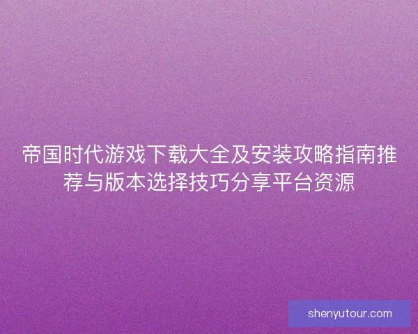 帝国时代游戏下载大全及安装攻略指南推荐与版本选择技巧分享平台资源