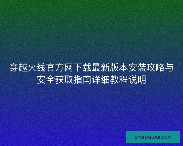 穿越火线官方网下载最新版本安装攻略与安全获取指南详细教程说明