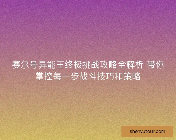 赛尔号异能王终极挑战攻略全解析 带你掌控每一步战斗技巧和策略