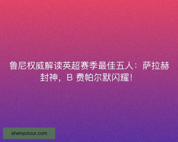 鲁尼权威解读英超赛季最佳五人：萨拉赫封神，B 费帕尔默闪耀！
