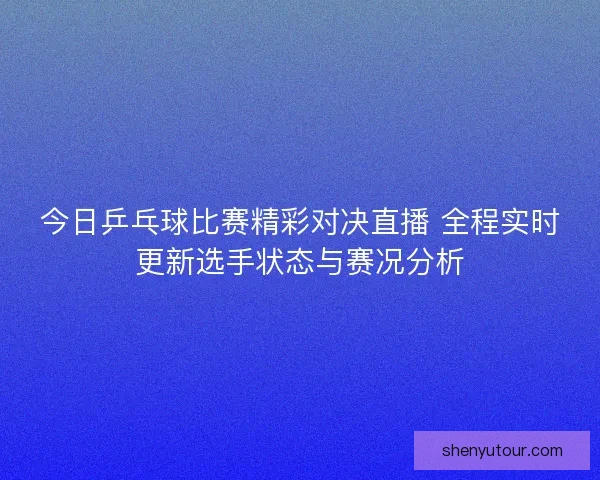 今日乒乓球比赛精彩对决直播 全程实时更新选手状态与赛况分析