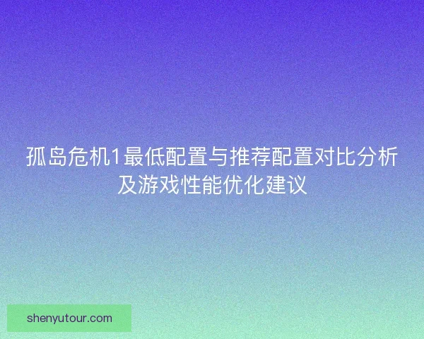 孤岛危机1最低配置与推荐配置对比分析及游戏性能优化建议