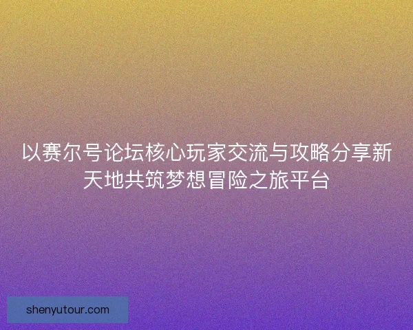 以赛尔号论坛核心玩家交流与攻略分享新天地共筑梦想冒险之旅平台