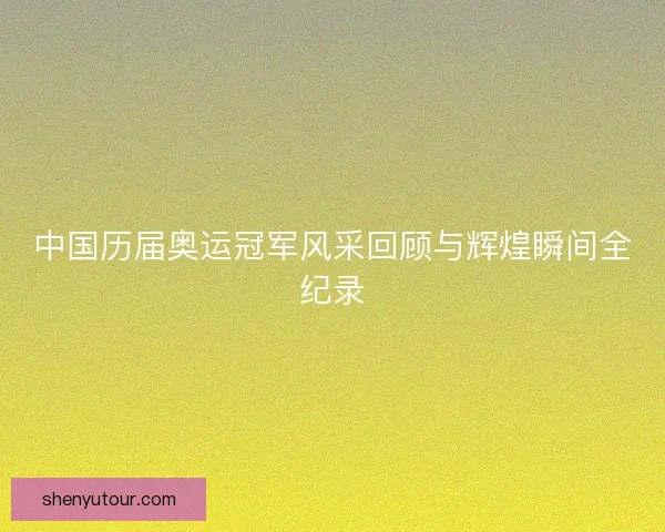 中国历届奥运冠军风采回顾与辉煌瞬间全纪录 中国历届奥运冠军风采回顾与辉煌瞬间全纪录