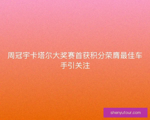 周冠宇卡塔尔大奖赛首获积分荣膺最佳车手引关注