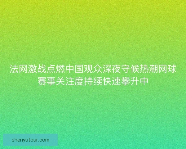 法网激战点燃中国观众深夜守候热潮网球赛事关注度持续快速攀升中