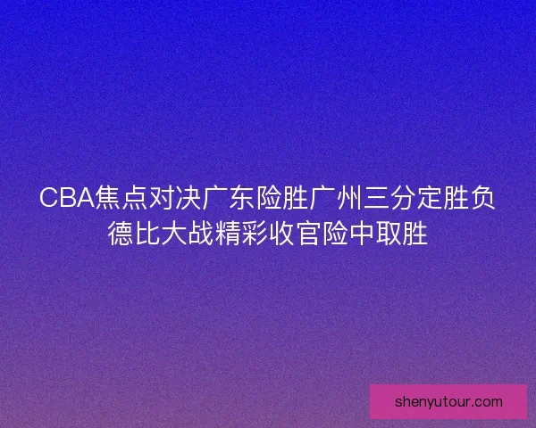 CBA焦点对决广东险胜广州三分定胜负德比大战精彩收官险中取胜