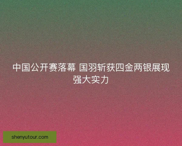 中国公开赛落幕 国羽斩获四金两银展现强大实力 中国公开赛落幕 国羽斩获四金两银展现强大实力