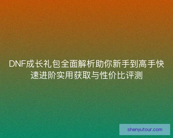 DNF成长礼包全面解析助你新手到高手快速进阶实用获取与性价比评测