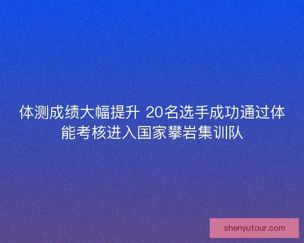 体测成绩大幅提升 20名选手成功通过体能考核进入国家攀岩集训队