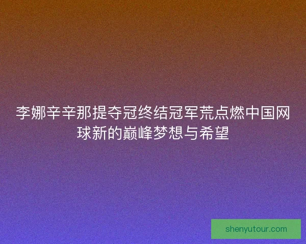 李娜辛辛那提夺冠终结冠军荒点燃中国网球新的巅峰梦想与希望