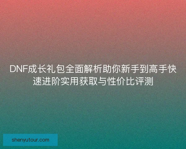 DNF成长礼包全面解析助你新手到高手快速进阶实用获取与性价比评测