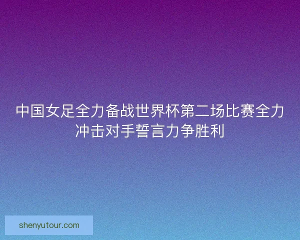中国女足全力备战世界杯第二场比赛全力冲击对手誓言力争胜利