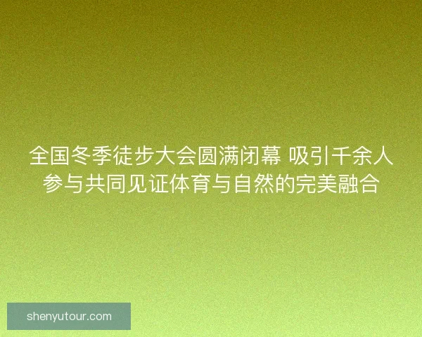 全国冬季徒步大会圆满闭幕 吸引千余人参与共同见证体育与自然的完美融合