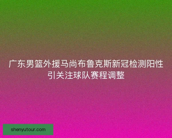 广东男篮外援马尚布鲁克斯新冠检测阳性引关注球队赛程调整